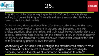 25.
King Alfonso of Portugal – reigning in the mid-15th century – was always
looking to increase his kingdom’s wealth and sent a monk called Fra Mauro
down to Venice to help with it.
On his mission, Mauro stationed himself at the coastal entrance to the town,
took nearly every visitor to taverns in the area and badgered them with
endless questions about themselves and their travel. He was here for close to a
decade, combining these insights with the extensive library at the monastery in
the lagoon, and produced his comprehensive creation that would be the first
of its kind used by people all over the world.
What exactly was he tasked with creating in this crowdsourced manner? What
event around the time across the Ionian and Aegean seas, according to
historians, boosted the volume of information he managed to collect?
 