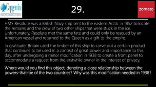 29.
HMS Resolute was a British Navy ship sent to the eastern Arctic in 1852 to locate
the remains and the crew of two other ships that were stuck in the ice.
Unfortunately, Resolute met the same fate and could only be rescued by an
American vessel and returned to the Queen as a gift to the empire.
In gratitude, Britain used the timber of this ship to carve out a certain product
that continues to be used in a context of great power and importance to this
day, after undergoing a minor modification in 1938 to create a front panel to
accommodate a request from the erstwhile owner in the interest of privacy.
Where would you find this object, denoting a close relationship between the
powers-that-be of the two countries? Why was this modification needed in 1938?
 