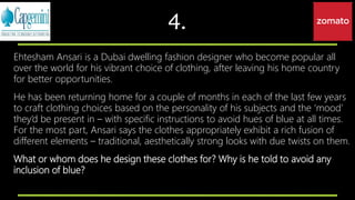 4.
Ehtesham Ansari is a Dubai dwelling fashion designer who become popular all
over the world for his vibrant choice of clothing, after leaving his home country
for better opportunities.
He has been returning home for a couple of months in each of the last few years
to craft clothing choices based on the personality of his subjects and the ‘mood’
they’d be present in – with specific instructions to avoid hues of blue at all times.
For the most part, Ansari says the clothes appropriately exhibit a rich fusion of
different elements – traditional, aesthetically strong looks with due twists on them.
What or whom does he design these clothes for? Why is he told to avoid any
inclusion of blue?
 