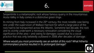 6.
Serpentinite is a metamorphic rock whose famous quarry in the mountainous
Aosta Valley in Italy comes in a distinctive green tinge.
Its mining from Italy increased in the 20th century, the most notable case being
one under the supervision of Wallace Harrison for which a large piece of the
rock had to be transported across the Atlantic. Sometime last decade, the rock
and its vicinity underwent a necessary renovation considering the visual
significance of the area – and owing to damages caused due to a social
practice that was only belatedly outlawed in 2008 after decades of damage.
Where would you most prominently see an exhibit of this rock? What hitherto
commonplace practice resulted in its prolonged damage?
 