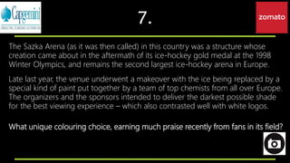 7.
The Sazka Arena (as it was then called) in this country was a structure whose
creation came about in the aftermath of its ice-hockey gold medal at the 1998
Winter Olympics, and remains the second largest ice-hockey arena in Europe.
Late last year, the venue underwent a makeover with the ice being replaced by a
special kind of paint put together by a team of top chemists from all over Europe.
The organizers and the sponsors intended to deliver the darkest possible shade
for the best viewing experience – which also contrasted well with white logos.
What unique colouring choice, earning much praise recently from fans in its field?
 