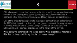 8.
Official enquiries reveal that the reason for this broadly two-pronged coloring
scheme is that the erstwhile colour symbolized vacuum based brakes in
operation while the alternative widely used today denotes air based brakes.
One of the important exceptions to this duality comes from an agreement in
the 1970s that stipulated a six month changeover, making it the only such case
in the organization of the colours being in operation on a periodic and
alternative basis – perhaps appropriate to the nature of the service.
What colouring scheme is being talked about? What exceptional instance is
this, that continues to this day despite occasional hiccups?
 