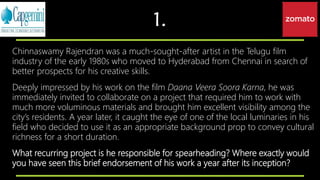 1.
Chinnaswamy Rajendran was a much-sought-after artist in the Telugu film
industry of the early 1980s who moved to Hyderabad from Chennai in search of
better prospects for his creative skills.
Deeply impressed by his work on the film Daana Veera Soora Karna, he was
immediately invited to collaborate on a project that required him to work with
much more voluminous materials and brought him excellent visibility among the
city’s residents. A year later, it caught the eye of one of the local luminaries in his
field who decided to use it as an appropriate background prop to convey cultural
richness for a short duration.
What recurring project is he responsible for spearheading? Where exactly would
you have seen this brief endorsement of his work a year after its inception?
 