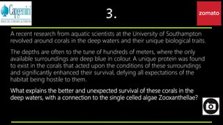 3.
A recent research from aquatic scientists at the University of Southampton
revolved around corals in the deep waters and their unique biological traits.
The depths are often to the tune of hundreds of meters, where the only
available surroundings are deep blue in colour. A unique protein was found
to exist in the corals that acted upon the conditions of these surroundings
and significantly enhanced their survival, defying all expectations of the
habitat being hostile to them.
What explains the better and unexpected survival of these corals in the
deep waters, with a connection to the single celled algae Zooxanthellae?
 
