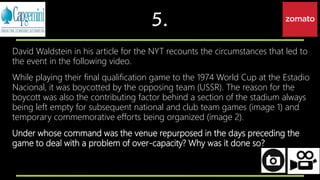 5.
David Waldstein in his article for the NYT recounts the circumstances that led to
the event in the following video.
While playing their final qualification game to the 1974 World Cup at the Estadio
Nacional, it was boycotted by the opposing team (USSR). The reason for the
boycott was also the contributing factor behind a section of the stadium always
being left empty for subsequent national and club team games (image 1) and
temporary commemorative efforts being organized (image 2).
Under whose command was the venue repurposed in the days preceding the
game to deal with a problem of over-capacity? Why was it done so?
 