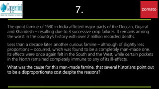 7.
The great famine of 1630 in India afflicted major parts of the Deccan, Gujarat
and Khandesh – resulting due to 3 successive crop failures. It remains among
the worst in the country’s history with over 2 million recorded deaths.
Less than a decade later, another curious famine – although of slightly less
proportions – occurred, which was found to be a completely man-made one.
Its effects were once again felt in the South and the West, while certain pockets
in the North remained completely immune to any of its ill-effects.
What was the cause for this man-made famine, that several historians point out
to be a disproportionate cost despite the reasons?
 