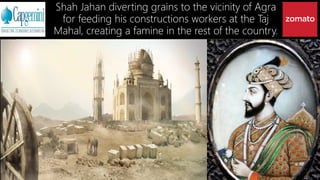 Shah Jahan diverting grains to the vicinity of Agra
for feeding his constructions workers at the Taj
Mahal, creating a famine in the rest of the country.
 