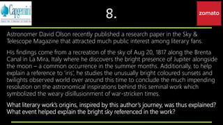 8.
Astronomer David Olson recently published a research paper in the Sky &
Telescope Magazine that attracted much public interest among literary fans.
His findings come from a recreation of the sky of Aug 20, 1817 along the Brenta
Canal in La Mira, Italy where he discovers the bright presence of Jupiter alongside
the moon – a common occurrence in the summer months. Additionally, to help
explain a reference to ‘iris’, he studies the unusually bright coloured sunsets and
twilights observed world over around this time to conclude the much impending
resolution on the astronomical inspirations behind this seminal work which
symbolized the weary disillusionment of war-stricken times.
What literary work’s origins, inspired by this author’s journey, was thus explained?
What event helped explain the bright sky referenced in the work?
 