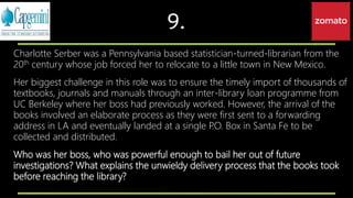 9.
Charlotte Serber was a Pennsylvania based statistician-turned-librarian from the
20th century whose job forced her to relocate to a little town in New Mexico.
Her biggest challenge in this role was to ensure the timely import of thousands of
textbooks, journals and manuals through an inter-library loan programme from
UC Berkeley where her boss had previously worked. However, the arrival of the
books involved an elaborate process as they were first sent to a forwarding
address in LA and eventually landed at a single P.O. Box in Santa Fe to be
collected and distributed.
Who was her boss, who was powerful enough to bail her out of future
investigations? What explains the unwieldy delivery process that the books took
before reaching the library?
 