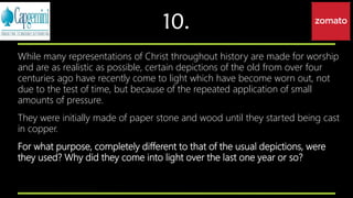 10.
While many representations of Christ throughout history are made for worship
and are as realistic as possible, certain depictions of the old from over four
centuries ago have recently come to light which have become worn out, not
due to the test of time, but because of the repeated application of small
amounts of pressure.
They were initially made of paper stone and wood until they started being cast
in copper.
For what purpose, completely different to that of the usual depictions, were
they used? Why did they come into light over the last one year or so?
 