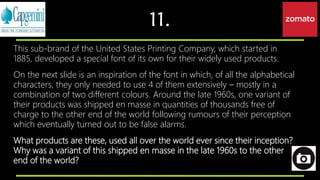 11.
This sub-brand of the United States Printing Company, which started in
1885, developed a special font of its own for their widely used products.
On the next slide is an inspiration of the font in which, of all the alphabetical
characters, they only needed to use 4 of them extensively – mostly in a
combination of two different colours. Around the late 1960s, one variant of
their products was shipped en masse in quantities of thousands free of
charge to the other end of the world following rumours of their perception
which eventually turned out to be false alarms.
What products are these, used all over the world ever since their inception?
Why was a variant of this shipped en masse in the late 1960s to the other
end of the world?
 
