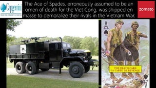 The Ace of Spades, erroneously assumed to be an
omen of death for the Viet Cong, was shipped en
masse to demoralize their rivals in the Vietnam War.
 