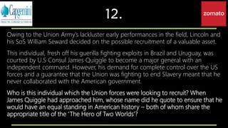 12.
Owing to the Union Army’s lackluster early performances in the field, Lincoln and
his SoS William Seward decided on the possible recruitment of a valuable asset.
This individual, fresh off his guerilla fighting exploits in Brazil and Uruguay, was
courted by U.S Consul James Quiggle to become a major general with an
independent command. However, his demand for complete control over the US
forces and a guarantee that the Union was fighting to end Slavery meant that he
never collaborated with the American government.
Who is this individual which the Union forces were looking to recruit? When
James Quiggle had approached him, whose name did he quote to ensure that he
would have an equal standing in American history – both of whom share the
appropriate title of the ‘The Hero of Two Worlds’?
 
