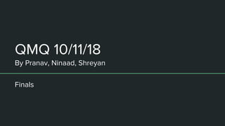 QMQ 10/11/18
By Pranav, Ninaad, Shreyan
Finals
 