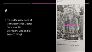 6
 This is the gravestone of
a cricketer called George
Summers. His
gravestone was paid for
by MCC. Why?
 