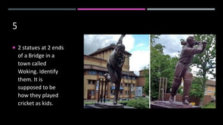 5
 2 statues at 2 ends
of a Bridge in a
town called
Woking. Identify
them. It is
supposed to be
how they played
cricket as kids.
 