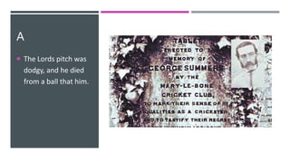 A
 The Lords pitch was
dodgy, and he died
from a ball that him.
 