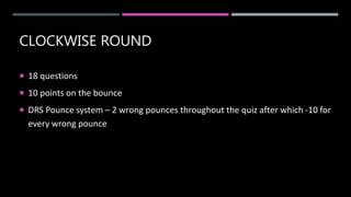 CLOCKWISE ROUND
 18 questions
 10 points on the bounce
 DRS Pounce system – 2 wrong pounces throughout the quiz after which -10 for
every wrong pounce
 