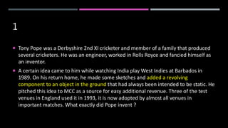 1
 Tony Pope was a Derbyshire 2nd XI cricketer and member of a family that produced
several cricketers. He was an engineer, worked in Rolls Royce and fancied himself as
an inventor.
 A certain idea came to him while watching India play West Indies at Barbados in
1989. On his return home, he made some sketches and added a revolving
component to an object in the ground that had always been intended to be static. He
pitched this idea to MCC as a source for easy additional revenue. Three of the test
venues in England used it in 1993, it is now adopted by almost all venues in
important matches. What exactly did Pope invent ?
 