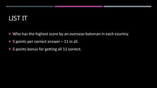 LIST IT
 Who has the highest score by an overseas batsman in each country.
 5 points per correct answer – 11 in all.
 5 points bonus for getting all 11 correct.
 