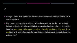 2
 George Dobell was tasked by Cricinfo to write the match report of the 2019
world cup final.
 Like many reporters he wrote a draft and was waiting for the conclusion to
finish the details. As it looked likely that new Zealand would win - his article
headline was going to be a pun on a line generally used when England does
well but with a significant performer that day. What was the article headline
going to be?
 
