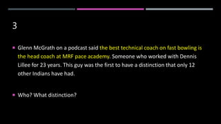 3
 Glenn McGrath on a podcast said the best technical coach on fast bowling is
the head coach at MRF pace academy. Someone who worked with Dennis
Lillee for 23 years. This guy was the first to have a distinction that only 12
other Indians have had.
 Who? What distinction?
 