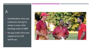 A
 Senthilnathan who was
a batsman during his
career is now a fast
bowling coach at MRF.
 He was India’s first ever
captain at an U19
world cup
 