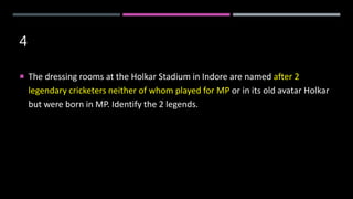 4
 The dressing rooms at the Holkar Stadium in Indore are named after 2
legendary cricketers neither of whom played for MP or in its old avatar Holkar
but were born in MP. Identify the 2 legends.
 