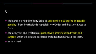 6
 The name is a nod to the city's role in shaping the music scene of decades
gone by - from The Hacienda nightclub, New Order and the Stone Roses to
Oasis.
 The designers also created an alphabet with prominent landmarks and
symbols which will be used in posters and advertising around the team.
 What name?
 