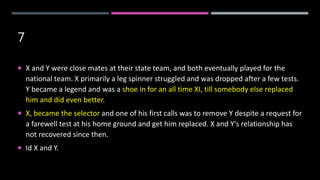 7
 X and Y were close mates at their state team, and both eventually played for the
national team. X primarily a leg spinner struggled and was dropped after a few tests.
Y became a legend and was a shoe in for an all time XI, till somebody else replaced
him and did even better.
 X, became the selector and one of his first calls was to remove Y despite a request for
a farewell test at his home ground and get him replaced. X and Y's relationship has
not recovered since then.
 Id X and Y.
 