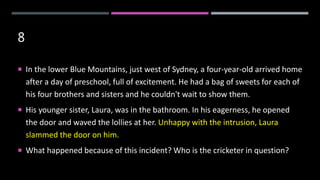 8
 In the lower Blue Mountains, just west of Sydney, a four-year-old arrived home
after a day of preschool, full of excitement. He had a bag of sweets for each of
his four brothers and sisters and he couldn't wait to show them.
 His younger sister, Laura, was in the bathroom. In his eagerness, he opened
the door and waved the lollies at her. Unhappy with the intrusion, Laura
slammed the door on him.
 What happened because of this incident? Who is the cricketer in question?
 