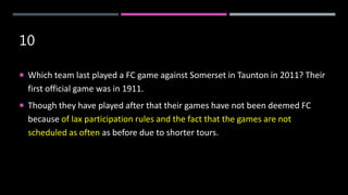 10
 Which team last played a FC game against Somerset in Taunton in 2011? Their
first official game was in 1911.
 Though they have played after that their games have not been deemed FC
because of lax participation rules and the fact that the games are not
scheduled as often as before due to shorter tours.
 