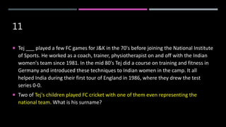 11
 Tej ___ played a few FC games for J&K in the 70's before joining the National Institute
of Sports. He worked as a coach, trainer, physiotherapist on and off with the Indian
women's team since 1981. In the mid 80's Tej did a course on training and fitness in
Germany and introduced these techniques to Indian women in the camp. It all
helped India during their first tour of England in 1986, where they drew the test
series 0-0.
 Two of Tej's children played FC cricket with one of them even representing the
national team. What is his surname?
 