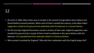 12
 At Lord’s in 1966, West Indies was in trouble in the second innings before Garry Sobers and
David Holford scored hundreds. When each of them reached the century, a few West Indies
supporters rushed to the ground and celebrated with the batsman in a certain fashion.
 On the last day, England themselves scored a century of their own. England supporters now
invaded the ground and a couple of them tried to celebrate in the same fashion with the
batsman. It is recorded that their attempts failed in a hilarious fashion.
 Who scored a hundred for England ? Why did their celebration with the English player fail?
 