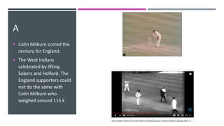 A
 Colin Milburn scored the
century for England.
 The West Indians
celebrated by lifting
Sobers and Holford. The
England supporters could
not do the same with
Colin Milburn who
weighed around 115 k
 