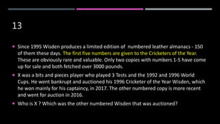 13
 Since 1995 Wisden produces a limited edition of numbered leather almanacs - 150
of them these days. The first five numbers are given to the Cricketers of the Year.
These are obviously rare and valuable. Only two copies with numbers 1-5 have come
up for sale and both fetched over 3000 pounds.
 X was a bits and pieces player who played 3 Tests and the 1992 and 1996 World
Cups. He went bankrupt and auctioned his 1996 Cricketer of the Year Wisden, which
he won mainly for his captaincy, in 2017. The other numbered copy is more recent
and went for auction in 2016.
 Who is X ? Which was the other numbered Wisden that was auctioned?
 