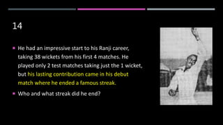 14
 He had an impressive start to his Ranji career,
taking 38 wickets from his first 4 matches. He
played only 2 test matches taking just the 1 wicket,
but his lasting contribution came in his debut
match where he ended a famous streak.
 Who and what streak did he end?
 