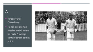 A
 Nirode ‘Putu’
Chowdhury
 He ran out Everton
Weekes on 90, when
he had a 5 innings
century streak at that
point
 