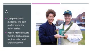 A
 Compton Miller
medal for the best
performer in the
Ashes series
 Peden-Archdale were
the first test captains
for Australian and
English women
 