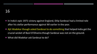 16
 In India's epic 1971 victory against England, Dilip Sardesai had a limited role
after his stellar performance against WI earlier in the year.
 Ajit Wadekar though asked Sardesai to do something that helped India get the
crucial wicket of Basil D'Oliveira though Sardesai was not on the ground.
 What did Wadekar ask Sardesai to do?
 
