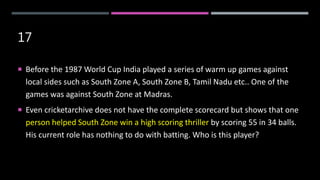 17
 Before the 1987 World Cup India played a series of warm up games against
local sides such as South Zone A, South Zone B, Tamil Nadu etc.. One of the
games was against South Zone at Madras.
 Even cricketarchive does not have the complete scorecard but shows that one
person helped South Zone win a high scoring thriller by scoring 55 in 34 balls.
His current role has nothing to do with batting. Who is this player?
 