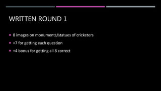 WRITTEN ROUND 1
 8 images on monuments/statues of cricketers
 +7 for getting each question
 +4 bonus for getting all 8 correct
 