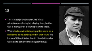 18
 This is George Duckworth. He was a
wicketkeeper during his playing days, but he
was a manager of a touring team to India.
 Which Indian wicketkeeper got his name as a
nickname as he participated in that tour? We
know of this cricketer due to his relative who
went on to achieve much higher things.
 