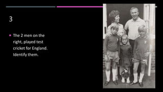3
 The 2 men on the
right, played test
cricket for England.
Identify them.
 