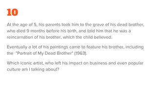 10
At the age of 5, his parents took him to the grave of his dead brother,
who died 9 months before his birth, and told him that he was a
reincarnation of his brother, which the child believed.
Eventually a lot of his paintings came to feature his brother, including
the "Portrait of My Dead Brother" (1963).
Which iconic artist, who left his impact on business and even popular
culture am I talking about?
 