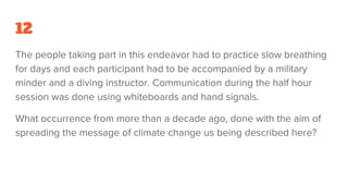 12
The people taking part in this endeavor had to practice slow breathing
for days and each participant had to be accompanied by a military
minder and a diving instructor. Communication during the half hour
session was done using whiteboards and hand signals.
What occurrence from more than a decade ago, done with the aim of
spreading the message of climate change us being described here?
 