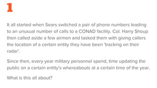 1
It all started when Sears switched a pair of phone numbers leading
to an unusual number of calls to a CONAD facility. Col. Harry Shoup
then called aside a few airmen and tasked them with giving callers
the location of a certain entity they have been 'tracking on their
radar'.
Since then, every year military personnel spend, time updating the
public on a certain entity's whereabouts at a certain time of the year.
What is this all about?
 