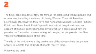 2
The ticker tape parades of NYC are famous for celebrating various people and
occurences, including the statue of Liberty, Winston Churchill, President
Eisenhower etc.However, they have also honoured eventual Nazis like Philippe
Petain and Pierre Raval. Petain's parade was retroactively invalidated on
account of his Nazi connections.The city journal ran a piece about how the
parades don't exactly commemorate good people, but people who the New
Yorkers wanted honoured at the time.
The title of this article was a play on the part of Broadway where the parade
occurs, to indicate that all kinds of people receive them.
What was the title?
 