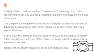 3.
St Mary's Church in Beverley, East Yorkshire is a 12th century church which
recently undertook a 10 year long restoration program to replace the medieval
stone work.
The sculptors handling the commission, in an attempt to draw the attention of
future generations based them on the works of a certain author who was a
devout Christian.
Critics argue that although this may seem controversial, the works are actually
a Christian allegory, with one of the characters, being killed by a witch only to
return from the dead.
What are these church sculptures based on? (Images follow)
 