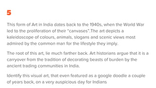 5
This form of Art in India dates back to the 1940s, when the World War
led to the proliferation of their “canvases”.The art depicts a
kaleidoscope of colours, animals, slogans and scenic views most
admired by the common man for the lifestyle they imply.
The root of this art, lie much farther back. Art historians argue that it is a
carryover from the tradition of decorating beasts of burden by the
ancient trading communities in India.
Identify this visual art, that even featured as a google doodle a couple
of years back, on a very auspicious day for Indians
 